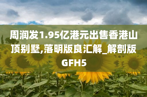 周润发1.95亿港元出售香港山顶别墅,落明版良汇解_解剖版GFH5