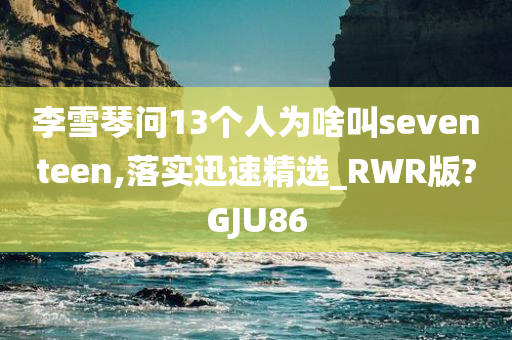 李雪琴问13个人为啥叫seventeen,落实迅速精选_RWR版?GJU86