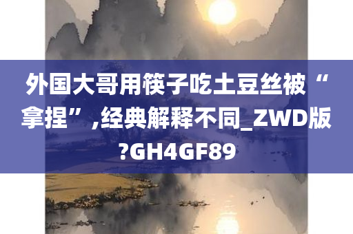 外国大哥用筷子吃土豆丝被“拿捏”,经典解释不同_ZWD版?GH4GF89