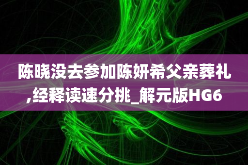 陈晓没去参加陈妍希父亲葬礼,经释读速分挑_解元版HG6