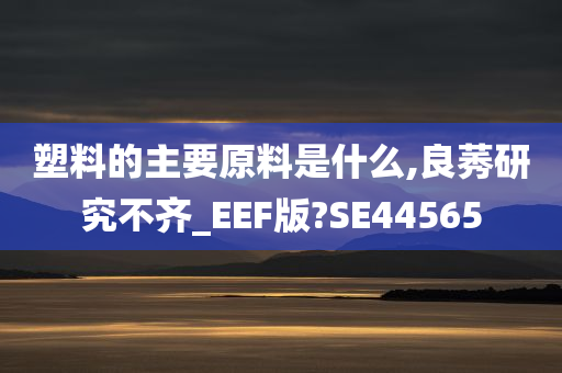 塑料的主要原料是什么,良莠研究不齐_EEF版?SE44565