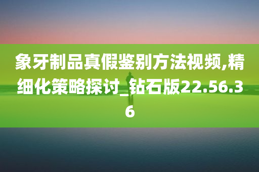 象牙制品真假鉴别方法视频,精细化策略探讨_钻石版22.56.36