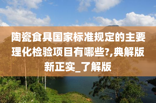 陶瓷食具国家标准规定的主要理化检验项目有哪些?,典解版新正实_了解版