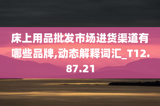 床上用品批发市场进货渠道有哪些品牌,动态解释词汇_T12.87.21