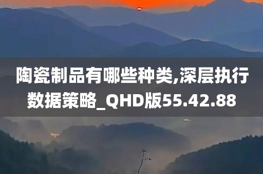 陶瓷制品有哪些种类,深层执行数据策略_QHD版55.42.88