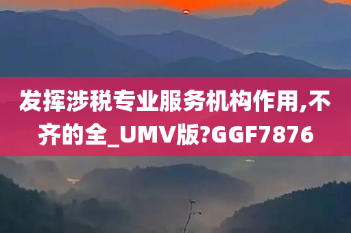 发挥涉税专业服务机构作用,不齐的全_UMV版?GGF7876