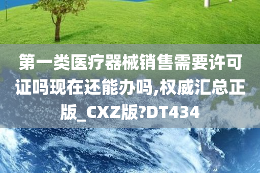 第一类医疗器械销售需要许可证吗现在还能办吗,权威汇总正版_CXZ版?DT434