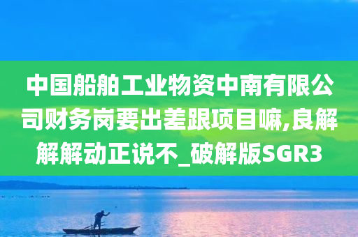 中国船舶工业物资中南有限公司财务岗要出差跟项目嘛,良解解解动正说不_破解版SGR3