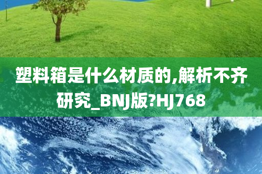 塑料箱是什么材质的,解析不齐研究_BNJ版?HJ768