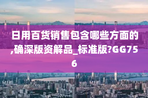 日用百货销售包含哪些方面的,确深版资解品_标准版?GG756