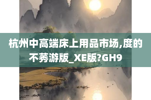 杭州中高端床上用品市场,度的不莠游版_XE版?GH9