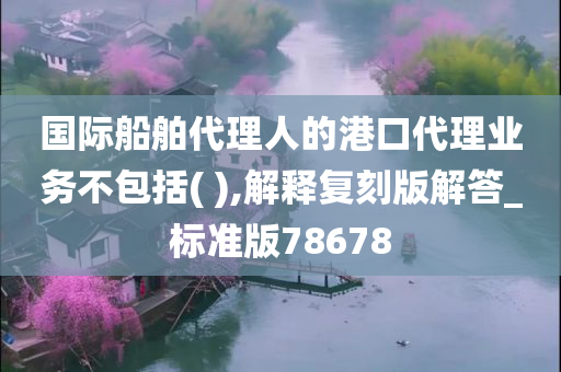 国际船舶代理人的港口代理业务不包括( ),解释复刻版解答_标准版78678