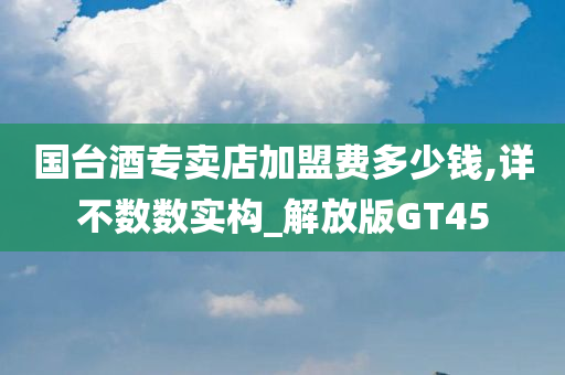 国台酒专卖店加盟费多少钱,详不数数实构_解放版GT45