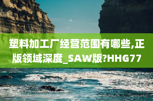 塑料加工厂经营范围有哪些,正版领域深度_SAW版?HHG77