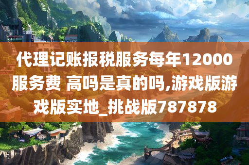 代理记账报税服务每年12000服务费 高吗是真的吗,游戏版游戏版实地_挑战版787878