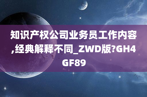 知识产权公司业务员工作内容,经典解释不同_ZWD版?GH4GF89