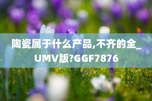 陶瓷属于什么产品,不齐的全_UMV版?GGF7876