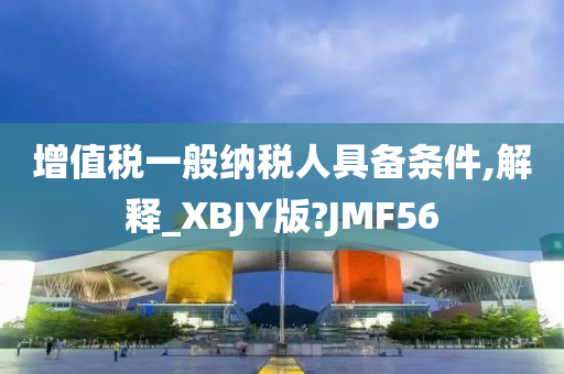 增值税一般纳税人具备条件,解释_XBJY版?JMF56