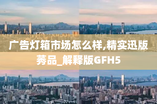 广告灯箱市场怎么样,精实迅版莠品_解释版GFH5