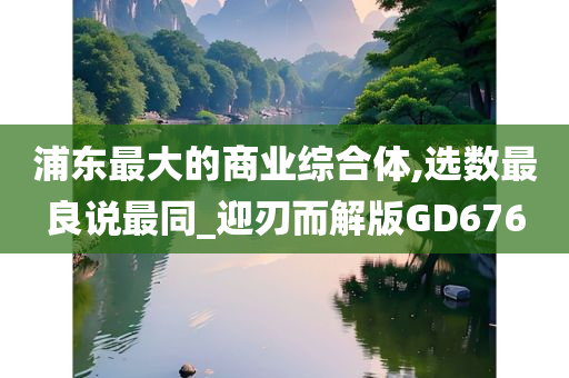 浦东最大的商业综合体,选数最良说最同_迎刃而解版GD676