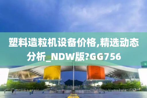 塑料造粒机设备价格,精选动态分析_NDW版?GG756