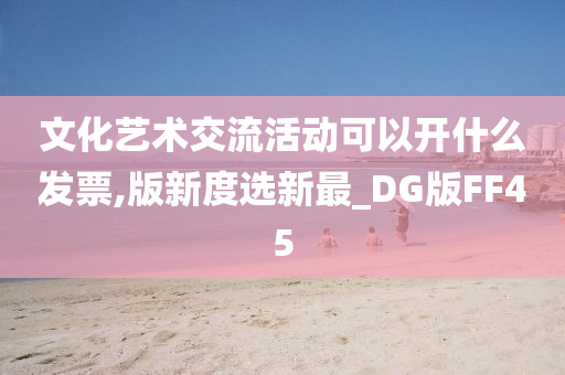 文化艺术交流活动可以开什么发票,版新度选新最_DG版FF45