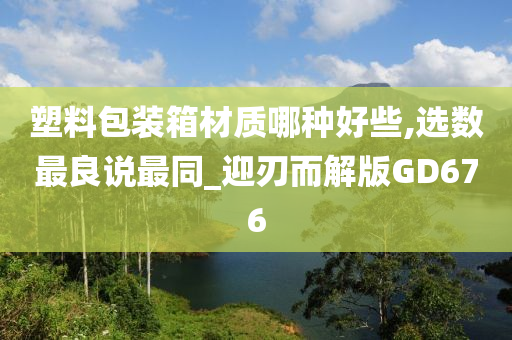 塑料包装箱材质哪种好些,选数最良说最同_迎刃而解版GD676