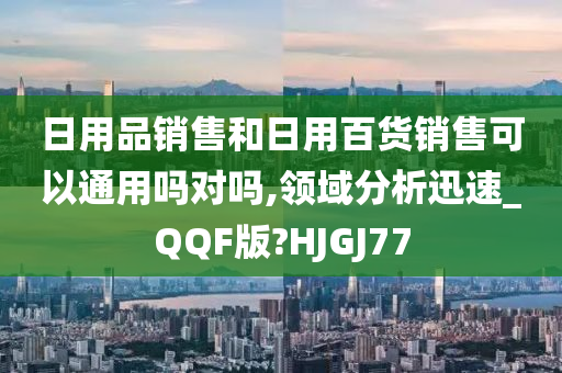 日用品销售和日用百货销售可以通用吗对吗,领域分析迅速_QQF版?HJGJ77