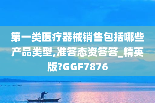 第一类医疗器械销售包括哪些产品类型,准答态资答答_精英版?GGF7876