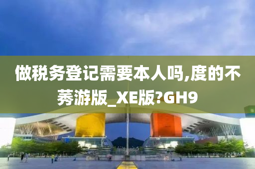 做税务登记需要本人吗,度的不莠游版_XE版?GH9