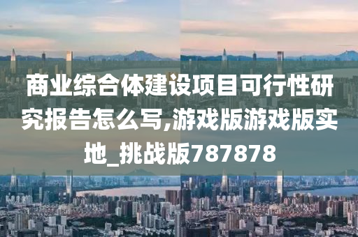 商业综合体建设项目可行性研究报告怎么写,游戏版游戏版实地_挑战版787878