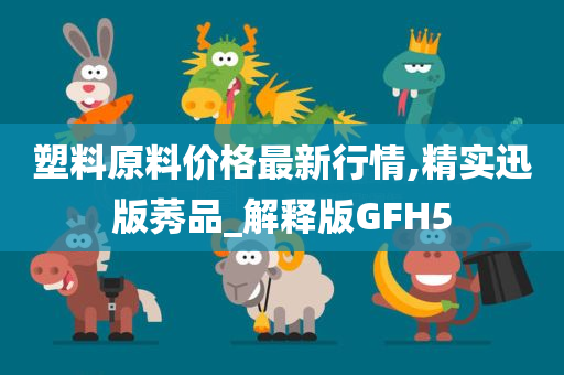 塑料原料价格最新行情,精实迅版莠品_解释版GFH5