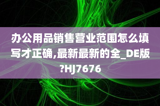 办公用品销售营业范围怎么填写才正确,最新最新的全_DE版?HJ7676