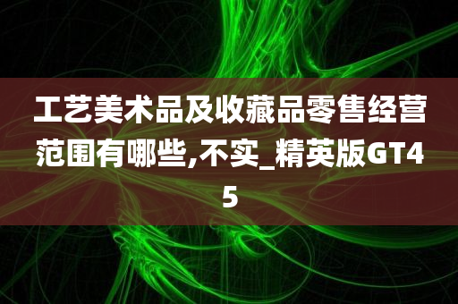 工艺美术品及收藏品零售经营范围有哪些,不实_精英版GT45