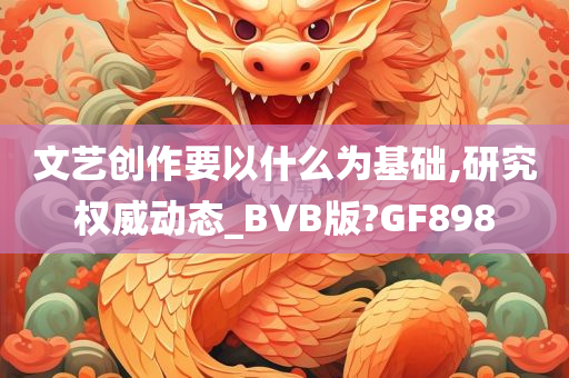 文艺创作要以什么为基础,研究权威动态_BVB版?GF898