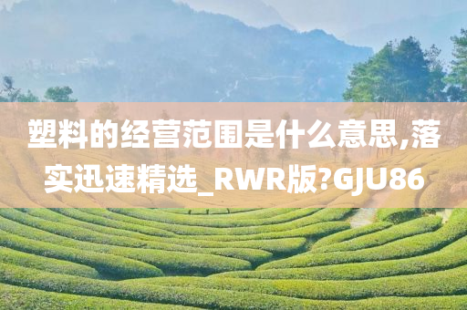 塑料的经营范围是什么意思,落实迅速精选_RWR版?GJU86