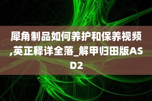 犀角制品如何养护和保养视频,英正释详全落_解甲归田版ASD2