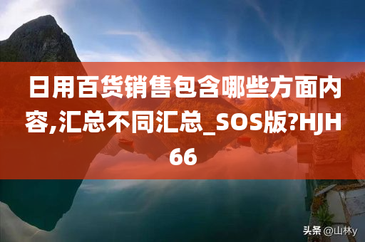 日用百货销售包含哪些方面内容,汇总不同汇总_SOS版?HJH66