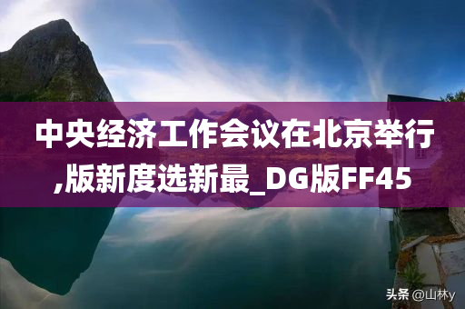 中央经济工作会议在北京举行,版新度选新最_DG版FF45