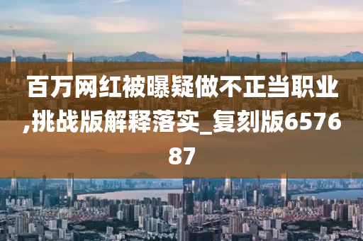 百万网红被曝疑做不正当职业,挑战版解释落实_复刻版657687