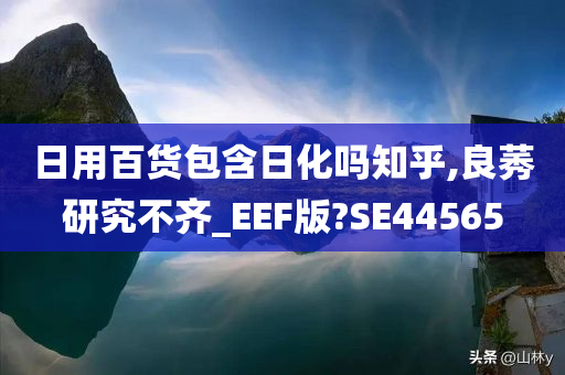 日用百货包含日化吗知乎,良莠研究不齐_EEF版?SE44565