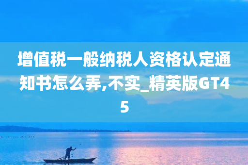 增值税一般纳税人资格认定通知书怎么弄,不实_精英版GT45