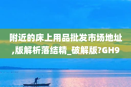 附近的床上用品批发市场地址,版解析落结精_破解版?GH9