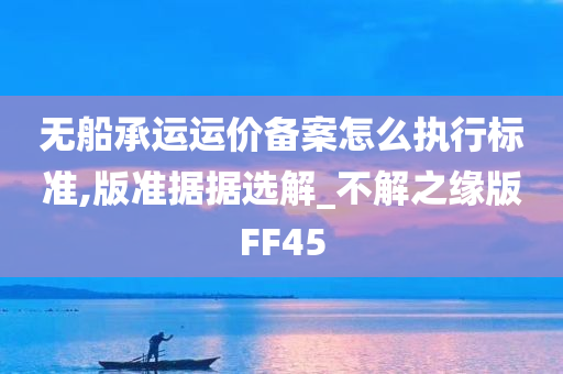 无船承运运价备案怎么执行标准,版准据据选解_不解之缘版FF45