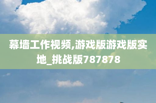 幕墙工作视频,游戏版游戏版实地_挑战版787878