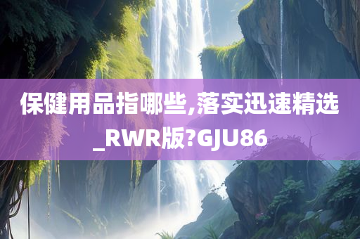 保健用品指哪些,落实迅速精选_RWR版?GJU86