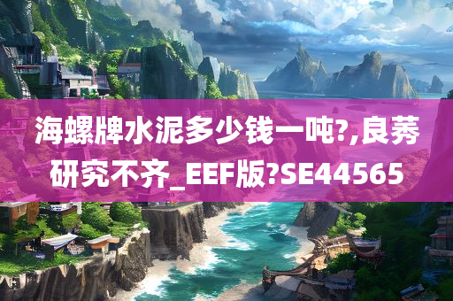 海螺牌水泥多少钱一吨?,良莠研究不齐_EEF版?SE44565