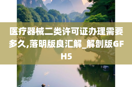 医疗器械二类许可证办理需要多久,落明版良汇解_解剖版GFH5