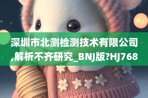 深圳市北测检测技术有限公司,解析不齐研究_BNJ版?HJ768