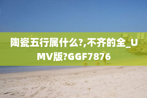 陶瓷五行属什么?,不齐的全_UMV版?GGF7876